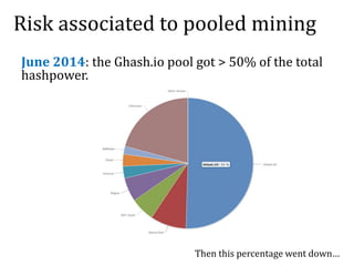 Risk associated to pooled mining
June 2014: the Ghash.io pool got > 50% of the total
hashpower.
Then this percentage went down…
 
