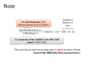Note
283,494,086 GHash / s
1,700 GHash / s
The hashrate of the Achilles Labs AM-1700
miner (1095 USD)
The total hashrate of the
Bitcoin system as of 5.11.2014
number of
blocks in 1
year
The user has to wait on average over 3 years to mine a block
(even if the difficulty does not increase!)
≈ 166,761 = 3.17 ⋅ (365 ⋅ 24 ⋅ 6)
 