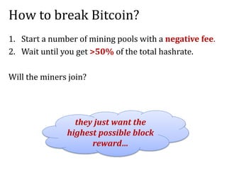 How to break Bitcoin?
1. Start a number of mining pools with a negative fee.
2. Wait until you get >50% of the total hashrate.
Will the miners join?
they just want the
highest possible block
reward…
 