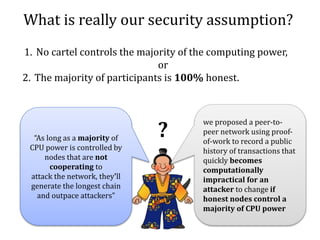 What is really our security assumption?
“As long as a majority of
CPU power is controlled by
nodes that are not
cooperating to
attack the network, they'll
generate the longest chain
and outpace attackers”
we proposed a peer-to-
peer network using proof-
of-work to record a public
history of transactions that
quickly becomes
computationally
impractical for an
attacker to change if
honest nodes control a
majority of CPU power
1. No cartel controls the majority of the computing power,
or
2. The majority of participants is 100% honest.
?
 