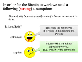 In order for the Bitcoin to work we need a
following (strong) assumption:
The majority behaves honestly even if it has incentives not to
do so.
Is it realistic?
enthusiast:
sceptics:
Yes, since the majority is
interested in maintaining the
system
No, since this is not how
capitalism works…
(e.g.: tragedy of the commons)
 