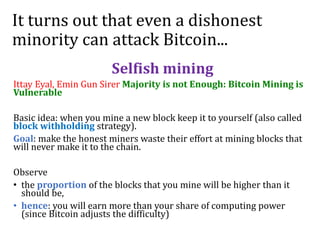 It turns out that even a dishonest
minority can attack Bitcoin...
Selfish mining
Ittay Eyal, Emin Gun Sirer Majority is not Enough: Bitcoin Mining is
Vulnerable
Basic idea: when you mine a new block keep it to yourself (also called
block withholding strategy).
Goal: make the honest miners waste their effort at mining blocks that
will never make it to the chain.
Observe
• the proportion of the blocks that you mine will be higher than it
should be,
• hence: you will earn more than your share of computing power
(since Bitcoin adjusts the difficulty)
 