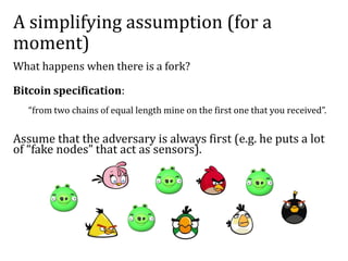 A simplifying assumption (for a
moment)
What happens when there is a fork?
Bitcoin specification:
“from two chains of equal length mine on the first one that you received”.
Assume that the adversary is always first (e.g. he puts a lot
of “fake nodes” that act as sensors).
 