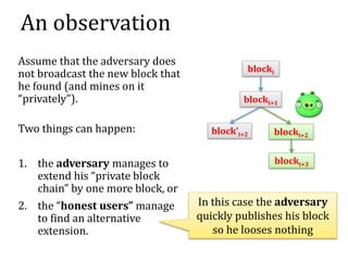 An observation
Assume that the adversary does
not broadcast the new block that
he found (and mines on it
“privately”).
Two things can happen:
1. the adversary manages to
extend his “private block
chain” by one more block, or
2. the “honest users” manage
to find an alternative
extension.
blocki
blocki+1
blocki+2
block’i+2
blocki+3
In this case the adversary
quickly publishes his block
so he looses nothing
 