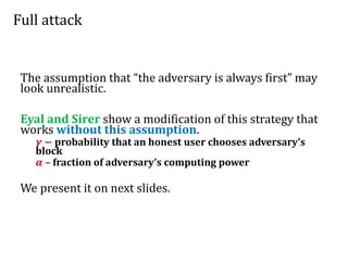 Full attack
The assumption that “the adversary is always first” may
look unrealistic.
Eyal and Sirer show a modification of this strategy that
works without this assumption.
𝜸 − probability that an honest user chooses adversary’s
block
𝜶 – fraction of adversary’s computing power
We present it on next slides.
 