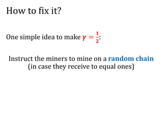 How to fix it?
One simple idea to make 𝜸 =
𝟏
𝟐
:
Instruct the miners to mine on a random chain
(in case they receive to equal ones)
 