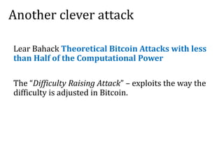 Another clever attack
Lear Bahack Theoretical Bitcoin Attacks with less
than Half of the Computational Power
The “Difficulty Raising Attack” – exploits the way the
difficulty is adjusted in Bitcoin.
 