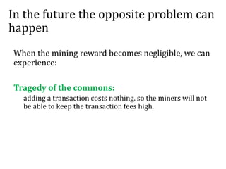 In the future the opposite problem can
happen
When the mining reward becomes negligible, we can
experience:
Tragedy of the commons:
adding a transaction costs nothing, so the miners will not
be able to keep the transaction fees high.
 