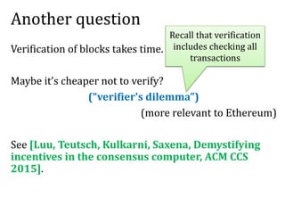 Another question
Verification of blocks takes time.
Maybe it’s cheaper not to verify?
(“verifier's dilemma”)
(more relevant to Ethereum)
See [Luu, Teutsch, Kulkarni, Saxena, Demystifying
incentives in the consensus computer, ACM CCS
2015].
Recall that verification
includes checking all
transactions
 