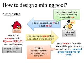How to design a mining pool?
Simple idea:
mining pool
operator
miner
a list of transactions 𝐓 𝐢 and
a hash 𝐇(𝐁𝐢)
this includes a coinbase
transaction transferring
the reward to 𝐩𝐤.
𝐩𝐤
tries to find
𝐧𝐨𝐧𝐜𝐞 such that
𝐇 𝐧𝐨𝐧𝐜𝐞, 𝐇 𝐁𝐢 , 𝐓 𝐢
starts with 𝐧 zeros
current hardness
parameter
if he finds such 𝐧𝐨𝐧𝐜𝐞 then
he sends it to the operator
once 𝐧𝐨𝐧𝐜𝐞 is found by
some of the pool members
each of them is rewarded
proportionally to his
work.
Problem
How to verify how
much work a miner
really did?
 