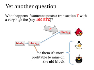 Yet another question
What happens if someone posts a transaction T with
a very high fee (say 100 BTC)?
blocki+1block1
blocki+2
for them it’s more
profitable to mine on
the old block
 