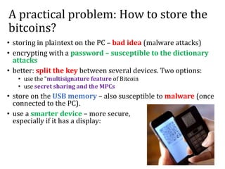 A practical problem: How to store the
bitcoins?
• storing in plaintext on the PC – bad idea (malware attacks)
• encrypting with a password – susceptible to the dictionary
attacks
• better: split the key between several devices. Two options:
• use the “multisignature feature of Bitcoin
• use secret sharing and the MPCs
• store on the USB memory – also susceptible to malware (once
connected to the PC).
• use a smarter device – more secure,
especially if it has a display:
 