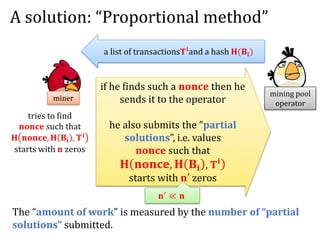 A solution: “Proportional method”
mining pool
operator
miner
a list of transactions𝐓 𝐢and a hash 𝐇(𝐁𝐢)
tries to find
𝐧𝐨𝐧𝐜𝐞 such that
𝐇 𝐧𝐨𝐧𝐜𝐞, 𝐇 𝐁𝐢 , 𝐓 𝐢
starts with 𝐧 zeros
if he finds such a 𝐧𝐨𝐧𝐜𝐞 then he
sends it to the operator
he also submits the “partial
solutions”, i.e. values
𝐧𝐨𝐧𝐜𝐞 such that
𝐇 𝐧𝐨𝐧𝐜𝐞, 𝐇 𝐁𝐢 , 𝐓 𝐢
starts with 𝐧′ zeros
𝐧′
≪ 𝐧
The “amount of work” is measured by the number of “partial
solutions” submitted.
 