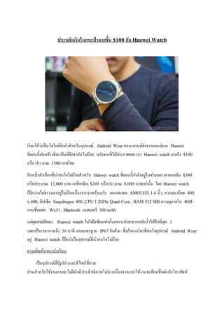 ประหยัดเงินในกระเป๋ ามากขึ้น $100 ก ับ Huawei Watch
ประหยัดเงินในกระเป๋ ามากขึ้น $100 กับ Huawei Watch
เรียกได้ว่าเป็นไฮไลท์อีกตัวสาหรับอุปกรณ์ Android Wear ของแบรนด์ดังจากแดนมังกร Huawei
ที่ตอนนี้ค่อนข้างที่จะเป็นที่ฮือฮากันไม่น้อย หลังจากที่ได้ประกาศลดราคา Huawei watch มากถึง $100
หรือ ประมาณ 3500บาทไทย
อีกหนึ่งตัวเลือกที่น่าสนใจไม่น้อยสาหรับ Huawei watch ที่ตอนนี้กาลังอยู่ในช่วงลดราคาจากเดิม $349
หรือประมาณ 12,000 บาท เหลือเพียง $249 หรือประมาณ 8,000 บาทเท่านั้น โดย Huawei watch
ก็มีความไม่ธรรมดาอยู่ไม่น้อยเนื่องจากมาพร้อมกับ จอแสดงผล AMOLED 1.4 นิ้ว, ความละเอียด 400
x 400, ซิปเซ็ต Snapdragon 400 ,CPU 1.2GHz Quad-Core , RAM 512 MB ความจุภายใน 4GB
การเชื่อมต่อ Wi-Fi , Bluetooth แบตเตอรี่ 300 mAh
แต่คุณสมบัติของ Huawei watch ไม่ได้มีเพียงเท่านั้นเพราะยังสามารถกันน้าได้ลึกที่สุด 1
เมตรเป็นเวลานานถึง 30 นาที ตามมาตรฐาน IP67 อีกด้วย ซึ่งถ้าหากใครที่สนใจอุปกรณ์ Android Wear
อยู่ Huawei watch ก็ถือว่าเป็นอุปกรณ์ที่น่าสนใจไม่น้อย
ความคิดเห็นของนักเรียน:
เป็นอุปกรณ์ที่มีรูปร่างและดีไซน์ที่สวย
ส่วนสาหรับใช้งานอาจจะไม่ดีนักมีประสิทธิภาพไม่มากเนื่องจากเวลาใช้งานจะต้องเชื่อต่อกับโทรศัพท์
 
