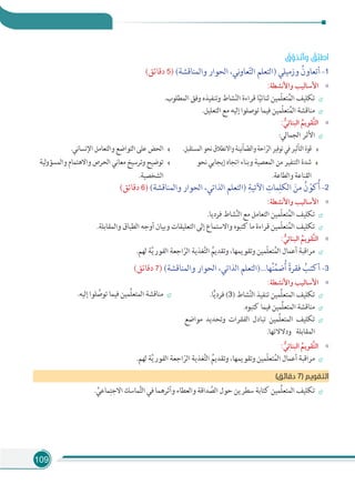 109
ُ‫ق‬‫ﱠ‬‫ﺬو‬َ‫ﺗ‬َ‫أ‬‫و‬ ُ‫ﱢﻖ‬‫ﺒ‬‫أﻃ‬
(‫دﻗﺎﺋﻖ‬ 5) (‫واﻟﻤﻨﺎﻗﺸﺔ‬ ‫اﻟﺤﻮار‬ ،‫ﻧﻲ‬‫و‬‫ﻌﺎ‬ّ‫ﺘ‬‫اﻟ‬ ‫)اﻟﺘﻌﻠﻢ‬ ‫وزﻣﻴﻠﻲ‬ ُ‫أﺗﻌﺎون‬ -1
«:‫واﻷﻧﺸﻄﺔ‬ ‫اﻷﺳﺎﻟﻴﺐ‬
.‫اﻟﻤﻄﻠﻮب‬ ‫وﻓﻖ‬ ‫وﺗﻨﻔﻴﺬه‬ ‫ﺸﺎط‬ّ‫ﻨ‬‫اﻟ‬ ‫ﻗﺮاءة‬ ‫ﺎ‬ً‫ﻴ‬‫ﺛﻨﺎﺋ‬ ‫ّﻤﻴﻦ‬‫ﻠ‬‫ﺘﻌ‬ُ‫ﻤ‬‫اﻟ‬ ‫ﺗﻜﻠﻴﻒ‬
.‫اﻟﺘﻌﻠﻴﻞ‬ ‫ﻣﻊ‬ ‫إﻟﻴﻪ‬ ‫ﺗﻮﺻﻠﻮا‬ ‫ﻓﻴﻤﺎ‬ ‫ّﻤﻴﻦ‬‫ﻠ‬‫ﺘﻌ‬ُ‫ﻤ‬‫اﻟ‬ ‫ﻣﻨﺎﻗﺸﺔ‬
«: ‫ﱡ‬‫اﻟﺒﻨﺎﺋﻲ‬ ‫ﹸ‬‫ﱠﻘﻮﻳﻢ‬‫ﺘ‬‫اﻟ‬
:‫اﻟﺠﻤﺎﻟﻲ‬ ‫اﻷﺛﺮ‬
.‫اﻟﻤﺴﺘﻘﺒﻞ‬‫ﻧﺤﻮ‬‫واﻻﻧﻄﻼق‬‫واﻟﻄﻤﺄﻧﻴﻨﺔ‬‫اﺣﺔ‬ّ‫اﻟﺮ‬‫ﺗﻮﻓﻴﺮ‬‫ﻓﻲ‬‫اﻟﺘﺄﺛﻴﺮ‬‫ﻗﻮة‬
‫ﻧﺤﻮ‬ ‫إﻳﺠﺎﺑﻲ‬ ‫اﺗﺠﺎه‬ ‫وﺑﻨﺎء‬ ‫اﻟﻤﻌﺼﻴﺔ‬ ‫ﻣﻦ‬ ‫اﻟﺘﻨﻔﻴﺮ‬ ‫ﺷﺪة‬
.‫واﻟﻄﺎﻋﺔ‬ ‫اﻟﻘﻨﺎﻋﺔ‬
.‫اﻹﻧﺴﺎﻧﻲ‬ ‫واﻟﺘﻌﺎﻣﻞ‬ ‫اﻟﺘﻮاﺿﻊ‬ ‫ﻋﻠﻰ‬ ‫اﻟﺤﺾ‬
‫ﻟﻴﺔ‬‫و‬‫واﻟﻤﺴﺆ‬ ‫واﻻﻫﺘﻤﺎم‬ ‫اﻟﺤﺮص‬ ‫ﻣﻌﺎﻧﻲ‬ ‫وﺗﺮﺳﻴﺦ‬ ‫ﺗﻮﺿﻴﺢ‬
.‫اﻟﺸﺨﺼﻴﺔ‬
(‫دﻗﺎﺋﻖ‬ 6) (‫واﻟﻤﻨﺎﻗﺸﺔ‬ ‫اﻟﺤﻮار‬ ،‫اﻟﺬاﺗﻲ‬ ‫)اﻟﺘﻌﻠﻢ‬ ِ‫اﻵﺗﻴﺔ‬ ِ‫ﻤﺎت‬ِ‫اﻟﻜﻠ‬ َ‫ﻣﻦ‬ ُ‫ن‬ ّ‫ﻛﻮ‬ُ‫أ‬ -2
«:‫واﻷﻧﺸﻄﺔ‬ ‫اﻷﺳﺎﻟﻴﺐ‬
.‫ﻓﺮدﻳﺎ‬ ‫ﺸﺎط‬َّ‫ﻨ‬‫اﻟ‬ ‫ﻣﻊ‬ ‫اﻟﺘﻌﺎﻣﻞ‬ ‫ّﻤﻴﻦ‬‫ﻠ‬‫ﺘﻌ‬ُ‫اﻟﻤ‬ ‫ﺗﻜﻠﻴﻒ‬
.‫واﻟﻤﻘﺎﺑﻠﺔ‬ ‫اﻟﻄﺒﺎق‬ ‫أوﺟﻪ‬ ‫وﺑﻴﺎن‬ ‫اﻟﺘﻌﻠﻴﻘﺎت‬ ‫إﻟﻰ‬ ‫واﻻﺳﺘﻤﺎع‬ ‫ﻛﺘﺒﻮه‬ ‫ﻣﺎ‬ ‫ﻗﺮاءة‬ ‫ّﻤﻴﻦ‬‫ﻠ‬‫ﺘﻌ‬ُ‫اﻟﻤ‬ ‫ﺗﻜﻠﻴﻒ‬
«: ‫ﱡ‬‫اﻟﺒﻨﺎﺋﻲ‬ ‫ﹸ‬‫ﱠﻘﻮﻳﻢ‬‫ﺘ‬‫اﻟ‬
.‫ﻟﻬﻢ‬ ‫ﺔ‬َّ‫ﻳ‬‫اﻟﻔﻮر‬ ‫اﺟﻌﺔ‬ّ‫اﻟﺮ‬ ‫ﻐﺬﻳﺔ‬َّ‫ﺘ‬‫اﻟ‬ ُ‫وﺗﻘﺪﻳﻢ‬ ،‫وﺗﻘﻮﻳﻤﻬﺎ‬ ‫ّﻤﻴﻦ‬‫ﻠ‬‫ﺘﻌ‬ُ‫اﻟﻤ‬ ‫أﻋﻤﺎل‬ ‫ﻣﺮاﻗﺒﺔ‬
(‫دﻗﺎﺋﻖ‬ 7) (‫واﻟﻤﻨﺎﻗﺸﺔ‬ ‫اﻟﺤﻮار‬ ،‫اﻟﺬاﺗﻲ‬ ‫ﻬﺎ...)اﻟﺘﻌﻠﻢ‬ُ‫ﻨ‬ِّ‫ﻤ‬‫ﺿ‬ُ‫أ‬ ً‫ة‬‫ﻓﻘﺮ‬ ُ‫أﻛﺘﺐ‬ -3
«:‫واﻷﻧﺸﻄﺔ‬ ‫اﻷﺳﺎﻟﻴﺐ‬
.‫ﺎ‬ًّ‫ﻳ‬‫ﻓﺮد‬ (3) ‫ﺸﺎط‬َّ‫ﻨ‬‫اﻟ‬ ‫ﺗﻨﻔﻴﺬ‬ ‫ِّﻤﻴﻦ‬‫ﻠ‬‫اﻟﻤﺘﻌ‬ ‫ﺗﻜﻠﻴﻒ‬
.‫ﻛﺘﺒﻮه‬ ‫ﻓﻴﻤﺎ‬ ‫ِّﻤﻴﻦ‬‫ﻠ‬‫اﻟﻤﺘﻌ‬ ‫ﻣﻨﺎﻗﺸﺔ‬
‫ﻣﻮاﺿﻊ‬ ‫وﺗﺤﺪﻳﺪ‬ ‫اﻟﻔﻘﺮات‬ ‫ﺗﺒﺎدل‬ ‫ِّﻤﻴﻦ‬‫ﻠ‬‫اﻟﻤﺘﻌ‬ ‫ﺗﻜﻠﻴﻒ‬
.‫ودﻻﻻﺗﻬﺎ‬ ‫اﻟﻤﻘﺎﺑﻠﺔ‬
.‫إﻟﻴﻪ‬ ‫ﻠﻮا‬ َّ‫ﺗﻮﺻ‬ ‫ﻓﻴﻤﺎ‬ ‫ِّﻤﻴﻦ‬‫ﻠ‬‫اﻟﻤﺘﻌ‬ ‫ﻣﻨﺎﻗﺸﺔ‬
«: ‫ﱡ‬‫اﻟﺒﻨﺎﺋﻲ‬ ‫ﹸ‬‫ﱠﻘﻮﻳﻢ‬‫ﺘ‬‫اﻟ‬
.‫ﻟﻬﻢ‬ ‫ﺔ‬َّ‫ﻳ‬‫اﻟﻔﻮر‬ ‫اﺟﻌﺔ‬ّ‫اﻟﺮ‬ ‫ﻐﺬﻳﺔ‬َّ‫ﺘ‬‫اﻟ‬ ُ‫وﺗﻘﺪﻳﻢ‬ ،‫وﺗﻘﻮﻳﻤﻬﺎ‬ ‫ّﻤﻴﻦ‬‫ﻠ‬‫ﺘﻌ‬ُ‫اﻟﻤ‬ ‫أﻋﻤﺎل‬ ‫ﻣﺮاﻗﺒﺔ‬
(‫دﻗﺎﺋﻖ‬ 7) ‫اﻟﺘﻘﻮﻳﻢ‬
. ِّ‫ﻤﺎﻋﻲ‬ِ‫اﻻﺟﺘ‬ ‫ﻤﺎﺳﻚ‬َّ‫ﺘ‬‫اﻟ‬ ‫ﻓﻲ‬ ‫وأﺛﺮﻫﻤﺎ‬ ‫واﻟﻌﻄﺎء‬ ‫ﺪاﻗﺔ‬ َّ‫اﻟﺼ‬ ‫ﺣﻮل‬ ‫ﺳﻄﺮﻳﻦ‬ ‫ﻛﺘﺎﺑﺔ‬ ‫ِّﻤﻴﻦ‬‫ﻠ‬‫اﻟﻤﺘﻌ‬ ‫ﺗﻜﻠﻴﻒ‬
 