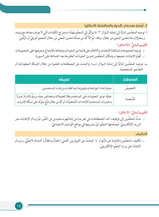 13
(‫)8دﻗﺎﺋﻖ‬ .(‫واﻟﻤﻨﺎﻗﺸﺔ‬ ‫)اﻟﺤﻮار‬ .‫ﻣﻌﺠﻤﻲ‬ ُ‫ﻊ‬ ‫ﱢ‬‫وﺳ‬ُ‫أ‬ ‫ـ‬ 2
،‫زﻣﻴﻠﻪ‬‫ﻣﻊ‬‫ﻣﻌﻨﺎﻫﺎ‬‫ﻳﻌﺮف‬‫ﻻ‬‫َّﺘﻲ‬‫ﻟ‬‫ا‬‫اﻟﻜﻠﻤﺎت‬‫اﺳﺘﺨﺮاج‬‫ﺔ‬َّ‫ﻤ‬َ‫ﻬ‬َ‫ﻣ‬‫ِّﻢ‬‫ﻠ‬‫اﻟﻤﺘﻌ‬‫إﻟﻰ‬ ُ‫َﻞ‬‫ﻛ‬‫ﺗﻮ‬‫إذ‬‫"أ"؛‬‫ﺆال‬ ُّ‫اﻟﺴ‬‫إﺟﺎﺑﺔ‬‫إﻟﻰ‬‫ﺎ‬ًّ‫ﻴ‬‫ﺛﻨﺎﺋ‬‫ِّﻤﻴﻦ‬‫ﻠ‬‫اﻟﻤﺘﻌ‬‫ﺗﻮﺟﻴﻪ‬-‫أ‬
. ِّ‫ﻗﻤﻲ‬َّ‫اﻟﺮ‬‫أو‬ ِّ‫اﻟﻮرﻗﻲ‬‫اﻟﻤﻌﺠﻢ‬‫ﺧﻼل‬‫ﻣﻦ‬‫اﻟﻤﻌﻨﻰ‬‫ﺗﺨﻤﻴﻦ‬‫ﺔ‬َّ‫ﺻﺤ‬‫ﻣﻦ‬‫ُّﺪ‬‫ﻛ‬‫ﺄ‬َّ‫ﺘ‬‫اﻟ‬ َّ‫ﺛﻢ‬،‫ﺳﻴﺎﻗﻪ‬‫ﺧﻼل‬‫ﻣﻦ‬‫اﻟﻤﻌﻨﻰ‬‫ﺗﺨﻤﻴﻦ‬‫ﺎ‬ً‫ﻌ‬‫ﻣ‬‫وﻳﺤﺎوﻻن‬
(‫دﻗﺎﺋﻖ‬10) : ‫ﱡ‬‫اﻟﺒﻨﺎﺋﻲ‬ ‫ﱠﻘﻮﻳﻢ‬‫ﺘ‬‫اﻟ‬
.‫اﻟﻤﺠﻤﻮﻋﺎت‬‫ﻋﻠﻰ‬‫وﻋﺮﺿﻬﺎ‬،‫ﺑﺎﻹﺟﻤﺎع‬‫وﻣﻌﻨﺎﻫﺎ‬‫اﻟﻤﻔﺮدات‬‫ﻣﻦ‬‫ﻗﺎﺋﻤﺔ‬‫ﻋﻠﻰ‬‫واﻻﺗﻔﺎق‬‫اﻹﺟﺎﺑﺎت‬‫ﻟﻤﻨﺎﻗﺸﺔ‬‫اﻟﻤﺠﻤﻮﻋﺎت‬‫ﺗﻮﺟﻴﻪ‬
.‫اﻟﺴﺒﻮرة‬‫ﻋﻠﻰ‬‫اﻋﺘﻤﺎدﻫﺎ‬‫ﺑﻌﺪ‬‫اﻟﻤﻘﺘﺮﺣﺔ‬‫اﻟﻤﻔﺮدات‬‫ﺗﺪوﻳﻦ‬‫ِّﻤﻴﻦ‬‫ﻠ‬‫اﻟﻤﺘﻌ‬‫وﺑﺈﻣﻜﺎن‬،‫ﺟﻤﻴﻌﻬﺎ‬‫اﻹﺟﺎﺑﺎت‬‫م‬ّ‫ﻘﻮ‬ُ‫ﺗ‬
‫أو‬ ‫اﻟﻤﻌﻠﻮﻣﺎﺗﻴﺔ‬ ‫اﻟﺸﺒﻜﺔ‬ ‫ﺧﻼل‬ ‫ﻣﻦ‬ ‫اﻟﻌﻠﻤﻴﺔ‬ ‫اﻟﻤﺼﻄﻠﺤﺎت‬ ‫ﻋﻦ‬ ‫واﻟﺒﺤﺚ‬ ،«‫»ب‬ ‫اﻟﺴﺆال‬ ‫إﺟﺎﺑﺔ‬ ‫إﻟﻰ‬ ‫ﺎ‬ًّ‫ﻴ‬‫ﺛﻨﺎﺋ‬ ‫ِّﻤﻴﻦ‬‫ﻠ‬‫اﻟﻤﺘﻌ‬ ‫ﺗﻮﺟﻴﻪ‬-‫ب‬
.‫اﻟﻤﺘﺨﺼﺼﺔ‬ ‫اﻟﻤﻌﺎﺟﻢ‬
ُ‫اﻟﻤﺼﻄﻠﺢ‬ُ‫ﻪ‬ ُ‫ﺗﻌﺮﻳﻔ‬
ُ‫ﺨﺼﻴﺺ‬َّ‫ﺘ‬‫اﻟ‬.‫اﻟﻤﺴﺘﺨﺪﻣﻴﻦ‬‫ورﻏﺒﺎت‬‫ﻟﻄﻠﺒﺎت‬‫ﺗﻠﺒﻴﺔ‬‫وﺗﻐﻴﻴﺮﻫﺎ‬‫اﻟﻤﻮاﺻﻔﺎت‬‫إﻋﺪاد‬‫ﻋﻤﻠﻴﺔ‬
‫ﺨﺼﻨﺔ‬ َّ‫اﻟﺸ‬
‫ﺎ‬ًّ‫ﻳ‬‫ﻳﺪو‬ ‫ﺎ‬ّ‫ﻣ‬‫إ‬ ‫ذﻟﻚ‬ ُّ‫وﻳﺘﻢ‬ ،‫ﺑﺤﺜﻪ‬ ‫وﺧﺼﺎﺋﺺ‬ ‫ﻟﺘﻔﻀﻴﻼﺗﻪ‬ ‫ﺎ‬ً‫ﻘ‬‫وﻓ‬ ‫اﻟﻤﺴﺘﺨﺪم‬ ‫ﻋﻠﻰ‬ ‫اﻟﻤﻌﻠﻮﻣﺎت‬ ‫ﻋﺮض‬ ‫ﺔ‬َّ‫ﻴ‬‫ﻋﻤﻠ‬
.‫ﻧﺖ‬‫ﺮ‬‫اﻹﻧﺘ‬‫ﺷﺒﻜﺔ‬‫ﻋﻠﻰ‬‫ﻛﻪ‬‫ﺳﻠﻮ‬‫ﻊ‬ُّ‫ﺒ‬‫ﺗﺘ‬‫ﺧﻼل‬‫ﻣﻦ‬‫ﺎ‬ًّ‫ﻴ‬‫آﻟ‬‫أو‬،(‫ﺔ‬َّ‫ﻴ‬‫ﺨﺼ‬ َّ‫اﻟﺸ‬‫)اﻹﻋﺪادات‬‫اﻟﻤﺴﺘﺨﺪم‬‫ﺑﺎﺧﺘﻴﺎرات‬
(‫دﻗﺎﺋﻖ‬ 5) : ‫ﱡ‬‫اﻟﺒﻨﺎﺋﻲ‬ ‫ﱠﻘﻮﻳﻢ‬‫ﺘ‬‫اﻟ‬
‫ﻋﺒﺮ‬ ‫اﻹﺟﺎﺑﺎت‬ ‫إرﺳﺎل‬ َّ‫ﺛﻢ‬ ، ِّ‫ﺺ‬َّ‫ﻨ‬‫اﻟ‬ ‫ﻣﻦ‬ ‫ﻣﺴﺘﻔﻴﺪﻳﻦ‬ ‫إﻧﺸﺎﺋﻬﻢ‬ ‫ﻣﻦ‬ ‫ﺗﻐﺮﻳﺪة‬ ‫ﻓﻲ‬ ‫اﻟﻤﺼﻄﻠﺤﺎت‬ ‫أﺣﺪ‬ ‫ﺗﻮﻇﻴﻒ‬ ‫إﻟﻰ‬ ‫ِّﻤﻴﻦ‬‫ﻠ‬‫اﻟﻤﺘﻌ‬ ُّ‫ﺣﺚ‬
. ِّ‫اﻻﺟﺘﻤﺎﻋﻲ‬ ‫ﻮاﺻﻞ‬َّ‫ﺘ‬‫اﻟ‬ ‫ﻣﻮاﻗﻊ‬ ‫ﻓﻲ‬ ‫ﻧﻬﺎ‬‫و‬‫ﻳﻨﺸﺮ‬ َّ‫ﺛﻢ‬ ،‫ِّﻢ‬‫ﻠ‬‫اﻟﻤﻌ‬ ‫ﺤﻬﺎ‬ِّ‫ﻟﻴﺼﺤ‬ ‫؛‬ ِّ‫ﻧﻲ‬‫و‬‫اﻹﻟﻜﺘﺮ‬ ‫اﻟﺒﺮﻳﺪ‬
‫اﻟﺘﻜﻠﻴﻒ‬
‫وإرﺳﺎل‬ ، ٍّ‫ﻲ‬ِّ‫ﻔ‬ َ‫ﻻﺻ‬ ‫ﻛﻨﺸﺎط‬ ( ِّ‫واﻟﻈﺎل‬ ِّ‫)اﻟﻀﺎل‬ ‫ﻲ‬َ‫ﺘ‬‫ﻛﻠﻤ‬ ‫ﺑﻴﻦ‬ ‫اﻟﻔﺮق‬ ‫ﻋﻦ‬ ‫ﻟﻠﺒﺤﺚ‬ "‫"د‬ ‫ﺆال‬ ُّ‫اﻟﺴ‬ ‫ﻋﻦ‬ ‫ﺑﺎﻹﺟﺎﺑﺔ‬ ‫ِّﻤﻴﻦ‬‫ﻠ‬‫اﻟﻤﺘﻌ‬ ‫ﺗﻜﻠﻴﻒ‬
. ِّ‫ﻧﻲ‬‫و‬‫اﻹﻟﻜﺘﺮ‬ ‫ِّﻢ‬‫ﻠ‬‫اﻟﻤﻌ‬ ‫ﺑﺮﻳﺪ‬ ‫ﻋﻠﻰ‬ ‫اﻹﺟﺎﺑﺔ‬
 