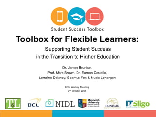 Dr. James Brunton,
Prof. Mark Brown, Dr. Eamon Costello,
Lorraine Delaney, Seamus Fox & Nuala Lonergan
Toolbox for Flexible Learners:
Supporting Student Success
in the Transition to Higher Education
ECIU Working Meeting
2nd October 2015
 