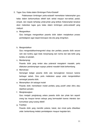 11
5. Tugas Guru Kelas dalam Bimbingan Psiko-Edukatif
Pelaksanaan bimbingan psiko-edukatif memerlukan keterampilan guru
kelas dalam berkomunikasi efektif baik verbal maupun non-verbal, peduli,
empati, dan respek terhadap pihak-pihak yang terlibat. Keterampilan tersebut
akan melandasi tugas guru kelas dalam bimbingan psiko-edukatif yang
meliputi:
a. Mengarahkan
Guru bertugas mengarahkan peserta didik dalam menjalankan proses
pembelajaran agar dapat mencapai cita-cita yang diinginkan.
b. Mengendalikan
Guru mengendalikan/mengontrol sikap dan perilaku peserta didik secara
rutin dan kontinu agar tidak menyimpang dari norma dan tata tertib yang
berlaku di sekolah.
c. Mendampingi
Peserta didik yang rentan atau potensial mengalami masalah, perlu
dilakukan pendampingan supaya potensi masalah tidak berkembang.
d. Memotivasi
Semangat belajar peserta didik ada kemungkinan menurun karena
berbagai sebab. Guru perlu melakukan upaya untuk mengendalikan
semangat peserta didik.
e. Menampilkan diri sebagai model
Peserta didik memerlukan model perilaku yang positif untuk ditiru atau
dijadikan panutan.
f. Menghubungkan
Guru menjadi penghubung antara peserta didik dan pihak lain seperti
orang tua maupun teman sebaya yang bermasalah karena interaksi dan
komunikasi yang kurang efektif.
g. Fasilitasi
Peserta didik yang memiliki potensi, bakat, dan minat perlu difasilitasi
untuk berkembang melalui pembelajaran maupun kegiatan lain.
 
