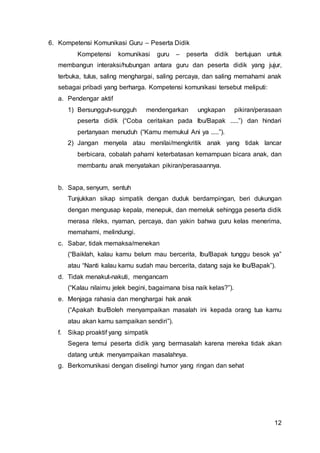 12
6. Kompetensi Komunikasi Guru – Peserta Didik
Kompetensi komunikasi guru – peserta didik bertujuan untuk
membangun interaksi/hubungan antara guru dan peserta didik yang jujur,
terbuka, tulus, saling menghargai, saling percaya, dan saling memahami anak
sebagai pribadi yang berharga. Kompetensi komunikasi tersebut meliputi:
a. Pendengar aktif
1) Bersungguh-sungguh mendengarkan ungkapan pikiran/perasaan
peserta didik (“Coba ceritakan pada Ibu/Bapak .....”) dan hindari
pertanyaan menuduh (“Kamu memukul Ani ya .....”).
2) Jangan menyela atau menilai/mengkritik anak yang tidak lancar
berbicara, cobalah pahami keterbatasan kemampuan bicara anak, dan
membantu anak menyatakan pikiran/perasaannya.
b. Sapa, senyum, sentuh
Tunjukkan sikap simpatik dengan duduk berdampingan, beri dukungan
dengan mengusap kepala, menepuk, dan memeluk sehingga peserta didik
merasa rileks, nyaman, percaya, dan yakin bahwa guru kelas menerima,
memahami, melindungi.
c. Sabar, tidak memaksa/menekan
(“Baiklah, kalau kamu belum mau bercerita, Ibu/Bapak tunggu besok ya”
atau “Nanti kalau kamu sudah mau bercerita, datang saja ke Ibu/Bapak”).
d. Tidak menakut-nakuti, mengancam
(“Kalau nilaimu jelek begini, bagaimana bisa naik kelas?”).
e. Menjaga rahasia dan menghargai hak anak
(“Apakah Ibu/Boleh menyampaikan masalah ini kepada orang tua kamu
atau akan kamu sampaikan sendiri”).
f. Sikap proaktif yang simpatik
Segera temui peserta didik yang bermasalah karena mereka tidak akan
datang untuk menyampaikan masalahnya.
g. Berkomunikasi dengan diselingi humor yang ringan dan sehat
 