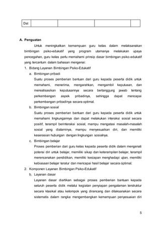 5
Dst
A. Penguatan
Untuk meningkatkan kemampuan guru kelas dalam melaksanakan
bimbingan psiko-edukatif yang program utamanya melakukan upaya
pencegahan, guru kelas perlu memahami prinsip dasar bimbingan psiko-edukatif
yang tercantum dalam bahasan mengenai:
1. Bidang Layanan Bimbingan Psiko-Edukatif
a. Bimbingan pribadi
Suatu proses pemberian bantuan dari guru kepada peserta didik untuk
memahami, menerima, mengarahkan, mengambil keputusan, dan
merealisasikan keputusannya secara bertanggung jawab tentang
perkembangan aspek pribadinya, sehingga dapat mencapai
perkembangan pribadinya secara optimal.
b. Bimbingan sosial
Suatu proses pemberian bantuan dari guru kepada peserta didik untuk
memahami lingkungannya dan dapat melakukan interaksi sosial secara
positif, terampil berinteraksi sosial, mampu mengatasi masalah-masalah
sosial yang dialaminya, mampu menyesuaikan diri, dan memiliki
keserasian hubungan dengan lingkungan sosialnya.
c. Bimbingan belajar
Proses pemberian dari guru kelas kepada peserta didik dalam mengenali
potensi diri untuk belajar, memiliki sikap dan keterampilan belajar, terampil
merencanakan pendidikan, memiliki kesiapan menghadapi ujian, memiliki
kebiasaan belajar teratur dan mencapai hasil belajar secara optimal.
2. Komponen Layanan Bimbingan Psiko-Edukatif
b. Layanan dasar
Layanan dasar diartikan sebagai proses pemberian bantuan kepada
seluruh peserta didik melalui kegiatan penyiapan pengalaman terstruktur
secara klasikal atau kelompok yang dirancang dan dilaksanakan secara
sistematis dalam rangka mengembangkan kemampuan penyesuaian diri
 