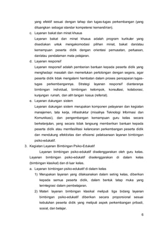6
yang efektif sesuai dengan tahap dan tugas-tugas perkembangan (yang
dituangkan sebagai standar kompetensi kemandirian).
c. Layanan bakat dan minat khusus
Layanan bakat dan minat khusus adalah program kurikuler yang
disediakan untuk mengakomodasi pilihan minat, bakat dan/atau
kemampuan peserta didik dengan orientasi pemusatan, perluasan,
dan/atau pendalaman mata pelajaran.
d. Layanan responsif
Layanan responsif adalah pemberian bantuan kepada peserta didik yang
menghadapi masalah dan memerlukan pertolongan dengan segera, agar
peserta didik tidak mengalami hambatan dalam proses pencapaian tugas-
tugas perkembangannya. Strategi layanan responsif diantaranya
bimbingan individual, bimbingan kelompok, konsultasi, kolaborasi,
kunjungan rumah, dan alih tangan kasus (referral).
e. Layanan dukungan sistem
Layanan dukungan sistem merupakan komponen pelayanan dan kegiatan
manajemen, tata kerja, infrastruktur (misalnya Teknologi Informasi dan
Komunikasi), dan pengembangan kemampuan guru kelas secara
berkelanjutan, yang secara tidak langsung memberikan bantuan kepada
peserta didik atau memfasilitasi kelancaran perkembangan peserta didik
dan mendukung efektivitas dan efisiensi pelaksanaan layanan bimbingan
psiko-edukatif.
3. Kegiatan Layanan Bimbingan Psiko-Edukatif
Layanan bimbingan psiko-edukatif diselenggarakan oleh guru kelas.
Layanan bimbingan psiko-edukatif diselenggarakan di dalam kelas
(bimbingan klasikal) dan di luar kelas.
a. Layanan bimbingan psiko-edukatif di dalam kelas
1) Merupakan layanan yang dilaksanakan dalam seting kelas, diberikan
kepada semua peserta didik, dalam bentuk tatap muka yang
terintegrasi dalam pembelajaran.
2) Materi layanan bimbingan klasikal meliputi tiga bidang layanan
bimbingan psiko-edukatif diberikan secara proporsional sesuai
kebutuhan peserta didik yang meliputi aspek perkembangan pribadi,
sosial, dan belajar.
 