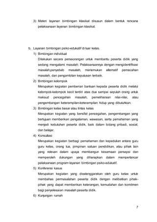 7
3) Materi layanan bimbingan klasikal disusun dalam bentuk rencana
pelaksanaan layanan bimbingan klasikal.
b. Layanan bimbingan psiko-edukatif di luar kelas.
1) Bimbingan individual
Dilakukan secara perseorangan untuk membantu peserta didik yang
sedang mengalami masalah. Pelaksanaannya dengan mengidentifikasi
masalah,penyebab masalah, menemukan alternatif pemecahan
masalah, dan pengambilan keputusan terbaik.
2) Bimbingan kelompok
Merupakan kegiatan pemberian bantuan kepada peserta didik melalui
kelompok-kelompok kecil terdiri atas dua sampai sepuluh orang untuk
maksud pencegahan masalah, pemeliharaan nilai-nilai, atau
pengembangan keterampilan-keterampilan hidup yang dibutuhkan.
3) Bimbingan kelas besar atau lintas kelas
Merupakan kegiatan yang bersifat pencegahan, pengembangan yang
bertujuan memberikan pengalaman, wawasan, serta pemahaman yang
menjadi kebutuhan peserta didik, baik dalam bidang pribadi, sosial,
dan belajar.
4) Konsultasi
Merupakan kegiatan berbagi pemahaman dan kepedulian antara guru
guru kelas, orang tua, pimpinan satuan pendidikan, atau pihak lain
yang relevan dalam upaya membangun kesamaan persepsi dan
memperoleh dukungan yang diharapkan dalam memperlancar
pelaksanaan program layanan bimbingan psiko-edukatif.
5) Konferensi kasus
Merupakan kegiatan yang diselenggarakan oleh guru kelas untuk
membahas permasalahan peserta didik dengan melibatkan pihak-
pihak yang dapat memberikan keterangan, kemudahan dan komitmen
bagi penyelesaian masalah peserta didik.
6) Kunjungan rumah
 