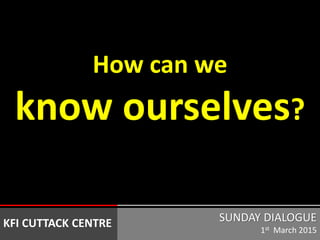 How can we
know ourselves?
SUNDAY DIALOGUE
1st March 2015
KFI CUTTACK CENTRE
 