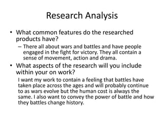 Research Analysis
• What common features do the researched
products have?
– There all about wars and battles and have people
engaged in the fight for victory. They all contain a
sense of movement, action and drama.
• What aspects of the research will you include
within your on work?
I want my work to contain a feeling that battles have
taken place across the ages and will probably continue
to as wars evolve but the human cost is always the
same. I also want to convey the power of battle and how
they battles change history.
 