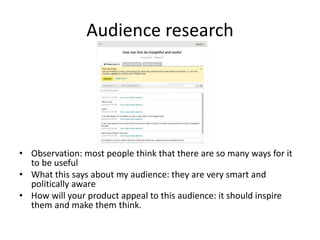 Audience research
• Observation: most people think that there are so many ways for it
to be useful
• What this says about my audience: they are very smart and
politically aware
• How will your product appeal to this audience: it should inspire
them and make them think.
 