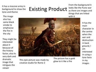 Existing Product
This epic picture was made by
creative studio for Rome 2
The picture has a gold
glow to it like a fire
It has the
main
character in
the centre
when the
war and
destruction
in back
ground, I
am
interested
in using a
lone hero
in my
images
It has a massive army in
background to show the
tone and theme
From the background it
looks like the Punic war
as there are images and
things that are linked
with itThe image
also has
some black
smoke to
emphasise
the fire in
the city
They might be
interested
about it
because of
the history
factor, also its
very dark and
dramatic
image that
intrigues the
viewer
 