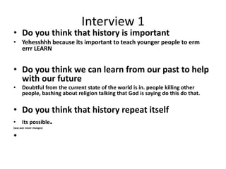 Interview 1
• Do you think that history is important
• Yehesshhh because its important to teach younger people to erm
errr LEARN
• Do you think we can learn from our past to help
with our future
• Doubtful from the current state of the world is in. people killing other
people, bashing about religion talking that God is saying do this do that.
• Do you think that history repeat itself
• Its possible.
(war,war never changes)
•
 