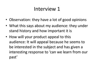 Interview 1
• Observation: they have a lot of good opinions
• What this says about my audience: they under
stand history and how important it is
• How will your product appeal to this
audience: It will appeal because he seems to
be interested in the subject and has given a
interesting response to ‘can we learn from our
past’
 