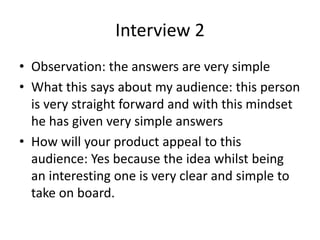 Interview 2
• Observation: the answers are very simple
• What this says about my audience: this person
is very straight forward and with this mindset
he has given very simple answers
• How will your product appeal to this
audience: Yes because the idea whilst being
an interesting one is very clear and simple to
take on board.
 