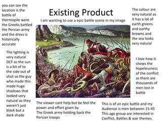 Existing Product The colour are
very natural as
it has a lot of
earth greens
and earthy
browns and
the sea looks
very natural
you can see the
location is the
battle of
thermopile were
the Greeks battled
the Persian army
and the dress is
historically
accurate
The lighting is
very natural
DCF as the sun
is a bit of to
the side out of
shot so the guy
who made this
made huge
shadows that
looked very
natural as they
weren’t just
black but a
dark shade
I love how it
shows the
hopelessness
of the conflict
as there are
thousands of
men lost in
battle
The viewer cant help but be feel the
power and effort given by
The Greek army holding back the
Persian troops
This is of an epic battle and my
Audience is men between 15-45
This age group are interested in
Conflict, Battles & war themes.
I am wanting to use a epic battle scene in my image
 