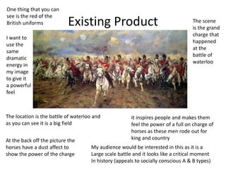 Existing Product
The location is the battle of waterloo and
as you can see it is a big field
The scene
is the grand
charge that
happened
at the
battle of
waterloo
it inspires people and makes them
feel the power of a full on charge of
horses as these men rode out for
king and countryAt the back off the picture the
horses have a dust affect to
show the power of the charge
One thing that you can
see is the red of the
British uniforms
My audience would be interested in this as it is a
Large scale battle and it looks like a critical moment
In history (appeals to socially conscious A & B types)
I want to
use the
same
dramatic
energy in
my image
to give it
a powerful
feel
 