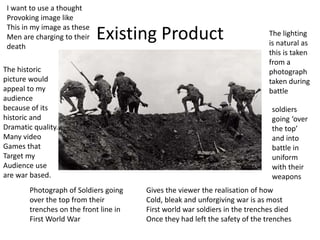 Existing Product
Photograph of Soldiers going
over the top from their
trenches on the front line in
First World War
The lighting
is natural as
this is taken
from a
photograph
taken during
battle
soldiers
going ‘over
the top’
and into
battle in
uniform
with their
weapons
Gives the viewer the realisation of how
Cold, bleak and unforgiving war is as most
First world war soldiers in the trenches died
Once they had left the safety of the trenches
The historic
picture would
appeal to my
audience
because of its
historic and
Dramatic quality.
Many video
Games that
Target my
Audience use
are war based.
I want to use a thought
Provoking image like
This in my image as these
Men are charging to their
death
 
