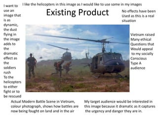 Existing Product
Actual Modern Battle Scene in Vietnam,
colour photograph, shows how battles are
now being fought on land and in the air
I want to
use an
image that
is as
dynamic,
the dust
flying in
the image
adds to
the
dramatic
effect as
the
soldiers
rush
To the
helicopters
to either
fight or to
be rescued
No effects have been
Used as this is a real
situation
My target audience would be interested in
this image because it dramatic as it captures
the urgency and danger they are in.
Vietnam raised
Many ethical
Questions that
Would appeal
to my socially
Conscious
Type A
audience
I like the helicopters in this image as I would like to use some in my images
 