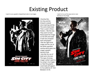 Existing Product
I find the film
Sin City and the
Artwork created
very inspiring and like
The comic book style
That is used in these
Posters. I like the way
They seem to have
Rotoscoped the image
on the left and made
It look very stripped
back and graphic.
I like the right hand
image and the use of
the white speckled
overlay which gives the
image a graphic
dynamic look.
I also like the use of
bold red in the text.
This type of strong
Image is what I want to
try using in my images
as I feel this graphic
novel style will appeal
to my audience of men
Between 15-45.
I want to use a graphic stripped back style in my images I want to try use the spray tool or over
Overlays on my image
 