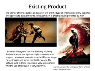 Existing Product
I also find the style of the film 300 very inspiring
And want to use the dynamic style as seen in both
Images. I also want to create some bold heroic single
Figure Images and some epic battle scenes. The
Colours used in these images are very atmospheric
And the use of red again is very powerful.
The scenes of heroic battles and conflict will are the type of entertainment my audience
Will appreciate as its similar to video game art & graphic novels preferred by men
I want to use a similar setting and theme of these
images also use armour
 