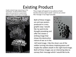 Existing Product
Both of these images
are anti war posters
produced in a very
graphic way. I would
like my work to be
thought provoking and
offer the viewer a
striking image that
shows the destructive
nature of war as in the
left hand image. I like the clever use of the
soldier turning into doves implying peace and
maybe the soldiers death in the right hand image.
Both of these images use an interesting idea to
convey their message which I would like to do.
Graphic stylised image using strong no frills
text (below). The Black & White pallette
adds to the stark feel of a nuclear winter
which is a style I want to use in my image
These images will appeal to my audience of both
Socially conscious type A and B. I want to use a clever
War message in my image if possible
 