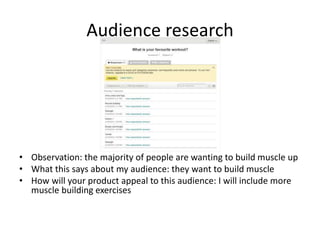 Audience research
• Observation: the majority of people are wanting to build muscle up
• What this says about my audience: they want to build muscle
• How will your product appeal to this audience: I will include more
muscle building exercises
 