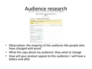Audience research
• Observation: the majority of the audience like people who
have changed with proof
• What this says about my audience: they what to change
• How will your product appeal to this audience: I will have a
before and after
 