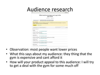Audience research
• Observation: most people want lower prices
• What this says about my audience: they thing that the
gym is expensive and cant afford it
• How will your product appeal to this audience: I will try
to get a deal with the gym for some much off
 