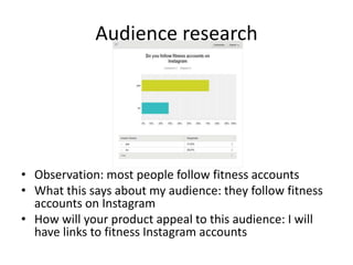 Audience research
• Observation: most people follow fitness accounts
• What this says about my audience: they follow fitness
accounts on Instagram
• How will your product appeal to this audience: I will
have links to fitness Instagram accounts
 