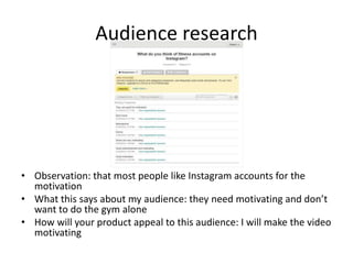 Audience research
• Observation: that most people like Instagram accounts for the
motivation
• What this says about my audience: they need motivating and don’t
want to do the gym alone
• How will your product appeal to this audience: I will make the video
motivating
 