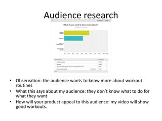Audience research
• Observation: the audience wants to know more about workout
routines
• What this says about my audience: they don’t know what to do for
what they want
• How will your product appeal to this audience: my video will show
good workouts.
 