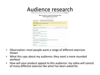 Audience research
• Observation: most people want a range of different exercises
shown
• What this says about my audience: they want a more rounded
workout
• How will your product appeal to this audience: my video will consist
of many different exercise like what has been asked for.
 