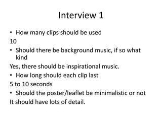 Interview 1
• How many clips should be used
10
• Should there be background music, if so what
kind
Yes, there should be inspirational music.
• How long should each clip last
5 to 10 seconds
• Should the poster/leaflet be minimalistic or not
It should have lots of detail.
 