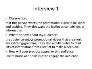 Interview 1
• Observation:
that this person wants the promotional video to be short
and exciting. They also want the leaflet to contain lots of
information
• What this says about my audience:
the audience enjoys promotional videos that are short,
eye catching/grabbing. They also would prefer to read
lots of information from a leaflet to make a decision.
• How will your product appeal to this audience:
Use of music and short clips to engage the audience.
 