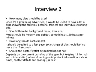 Interview 2
• How many clips should be used
Since it’s a gym being advertised, it would be useful to have a lot of
clips showing the facilities, personal trainers and individuals working
out.
• Should there be background music, if so what
Music should be modern and upbeat, something at 120 beats per
minute
• How long should each clip last
It should be edited to a fast pace, so a change of clip should last no
more than 6 seconds.
• Should the poster/leaflet be minimalistic or not
Depends on the current branding of the gym, but keeping it informal
and minimalistic (but not skimping on important information such as
times, contact details and costings) is best.
 